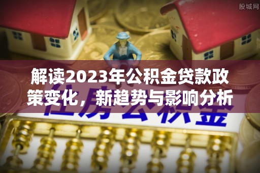 扎兰屯解读2023年公积金贷款政策变化，新趋势与影响分析
