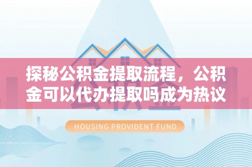 扎兰屯探秘公积金提取流程，公积金可以代办提取吗成为热议焦点
