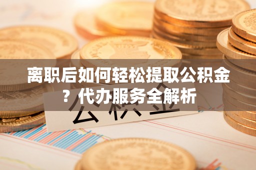 扎兰屯离职后如何轻松提取公积金？代办服务全解析