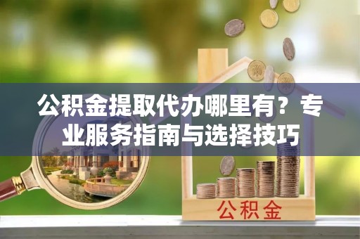 扎兰屯公积金提取代办哪里有？专业服务指南与选择技巧