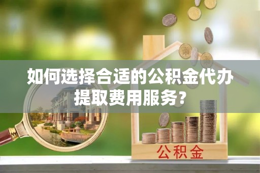 扎兰屯如何选择合适的公积金代办提取费用服务？