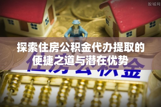扎兰屯探索住房公积金代办提取的便捷之道与潜在优势