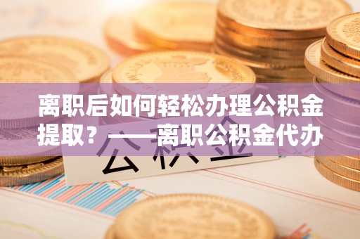 扎兰屯离职后如何轻松办理公积金提取？——离职公积金代办提取服务详解