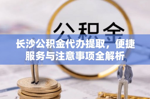扎兰屯长沙公积金代办提取，便捷服务与注意事项全解析