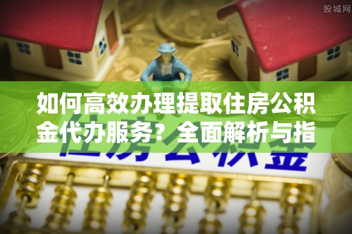 扎兰屯如何高效办理提取住房公积金代办服务？全面解析与指南