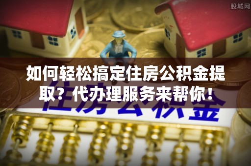 扎兰屯如何轻松搞定住房公积金提取？代办理服务来帮你！