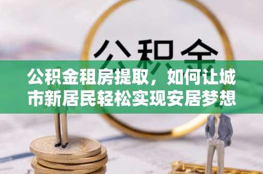 扎兰屯公积金租房提取，如何让城市新居民轻松实现安居梦想