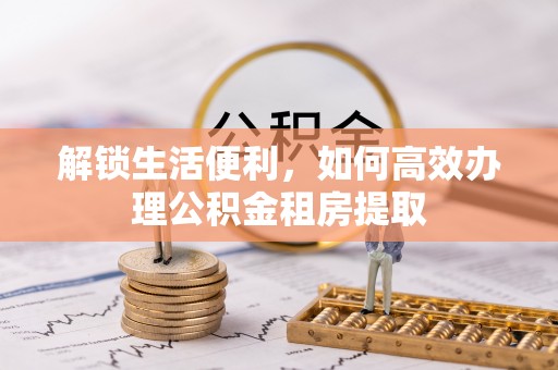 扎兰屯解锁生活便利，如何高效办理公积金租房提取