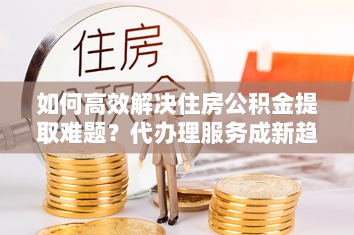扎兰屯如何高效解决住房公积金提取难题？代办理服务成新趋势