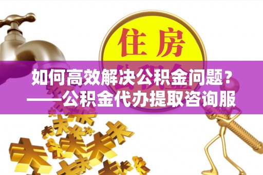 扎兰屯如何高效解决公积金问题？——公积金代办提取咨询服务指南