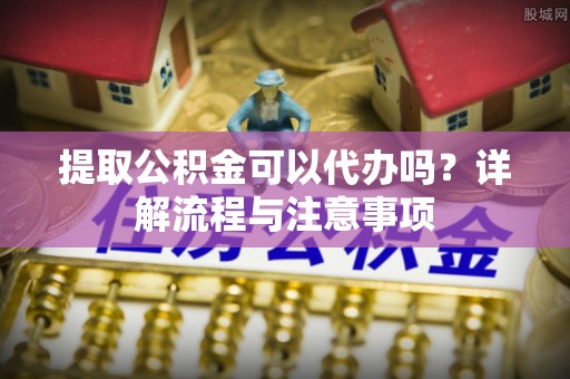 扎兰屯提取公积金可以代办吗？详解流程与注意事项
