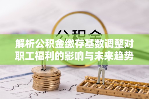 扎兰屯解析公积金缴存基数调整对职工福利的影响与未来趋势