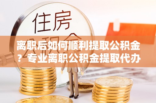扎兰屯离职后如何顺利提取公积金？专业离职公积金提取代办服务指南