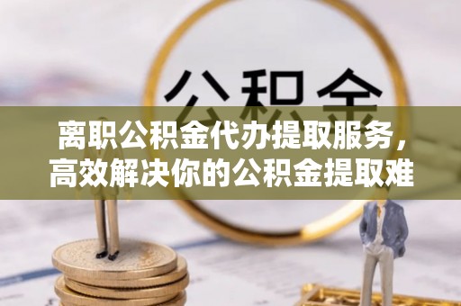 扎兰屯离职公积金代办提取服务，高效解决你的公积金提取难题