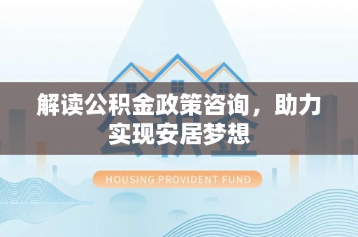 扎兰屯解读公积金政策咨询，助力实现安居梦想