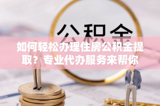 扎兰屯如何轻松办理住房公积金提取？专业代办服务来帮你