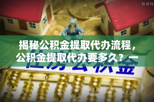 扎兰屯揭秘公积金提取代办流程，公积金提取代办要多久？一文读懂