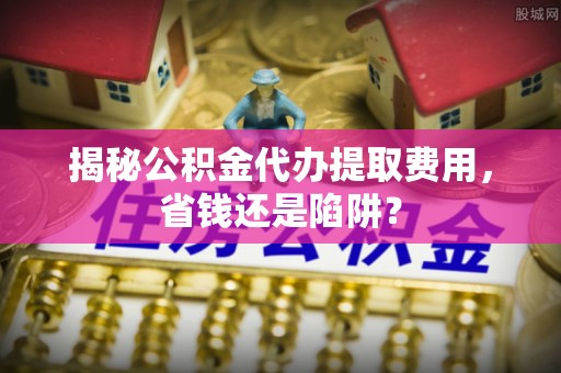 扎兰屯揭秘公积金代办提取费用，省钱还是陷阱？