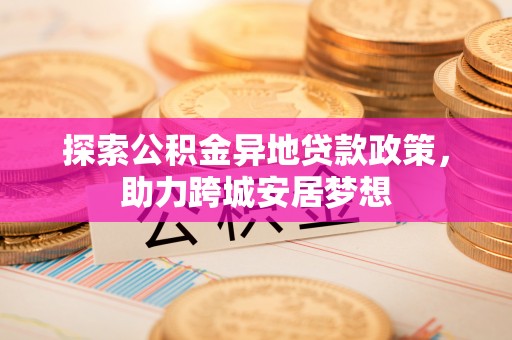 扎兰屯探索公积金异地贷款政策，助力跨城安居梦想