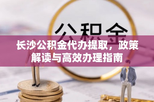 扎兰屯长沙公积金代办提取，政策解读与高效办理指南