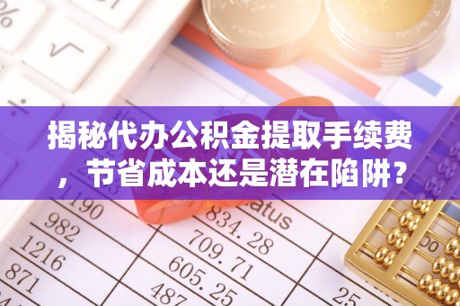 扎兰屯揭秘代办公积金提取手续费，节省成本还是潜在陷阱？