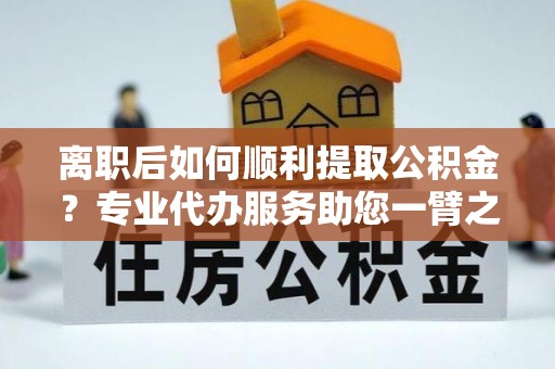 扎兰屯离职后如何顺利提取公积金？专业代办服务助您一臂之力