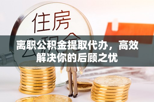 扎兰屯离职公积金提取代办，高效解决你的后顾之忧