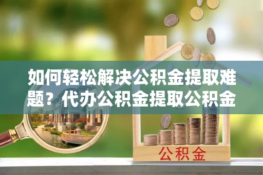 扎兰屯如何轻松解决公积金提取难题？代办公积金提取公积金服务详解
