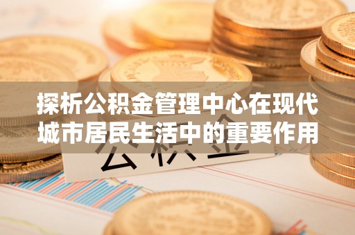 扎兰屯探析公积金管理中心在现代城市居民生活中的重要作用