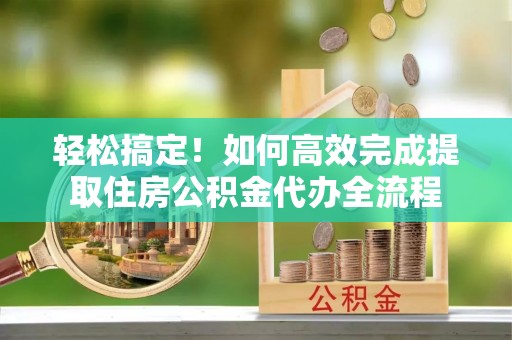 扎兰屯轻松搞定！如何高效完成提取住房公积金代办全流程