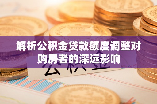 扎兰屯解析公积金贷款额度调整对购房者的深远影响