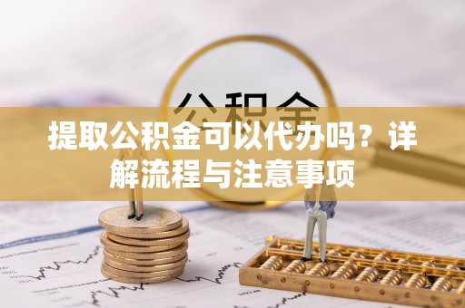 扎兰屯提取公积金可以代办吗？详解流程与注意事项