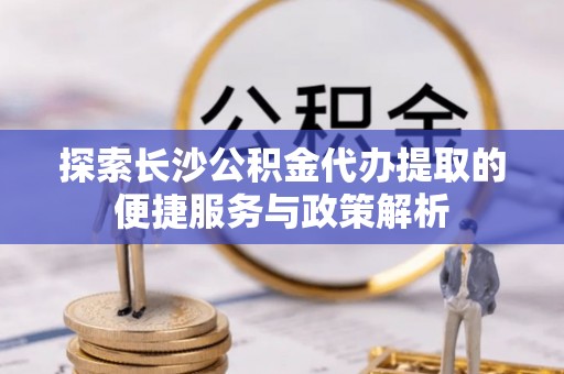 扎兰屯探索长沙公积金代办提取的便捷服务与政策解析