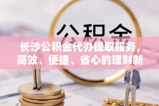 扎兰屯长沙公积金代办提取服务，高效、便捷、省心的理财新选择