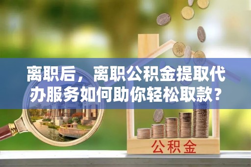 扎兰屯离职后，离职公积金提取代办服务如何助你轻松取款？