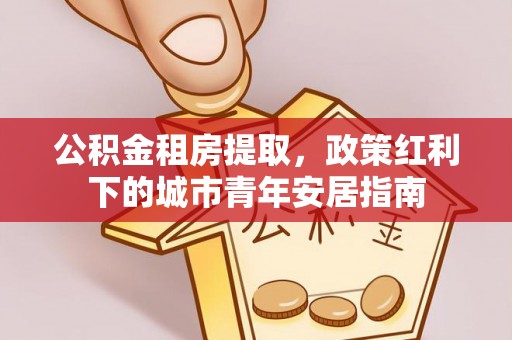 扎兰屯公积金租房提取，政策红利下的城市青年安居指南