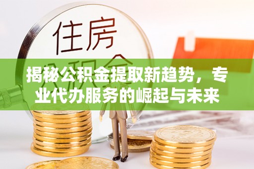 扎兰屯揭秘公积金提取新趋势，专业代办服务的崛起与未来