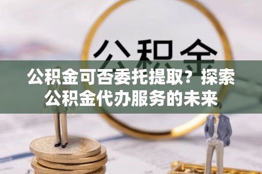扎兰屯公积金可否委托提取？探索公积金代办服务的未来