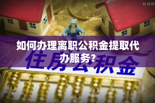 扎兰屯如何办理离职公积金提取代办服务？