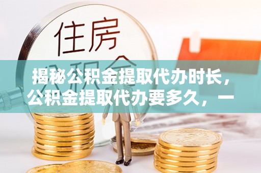 扎兰屯揭秘公积金提取代办时长，公积金提取代办要多久，一文读懂全流程