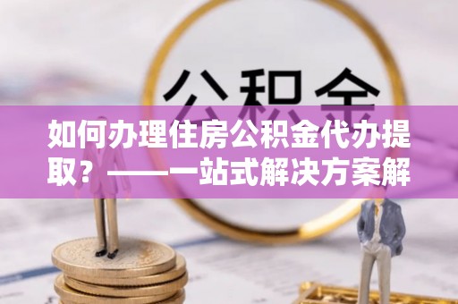 扎兰屯如何办理住房公积金代办提取？——一站式解决方案解析