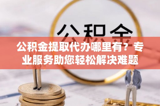 扎兰屯公积金提取代办哪里有？专业服务助您轻松解决难题