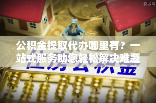 扎兰屯公积金提取代办哪里有？一站式服务助您轻松解决难题