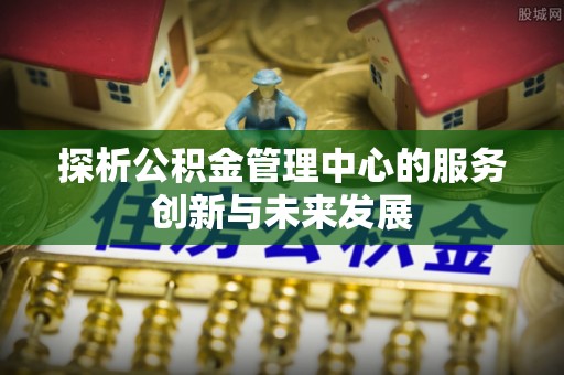 扎兰屯探析公积金管理中心的服务创新与未来发展