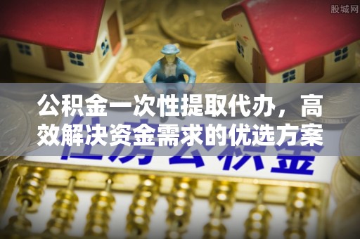 扎兰屯公积金一次性提取代办，高效解决资金需求的优选方案