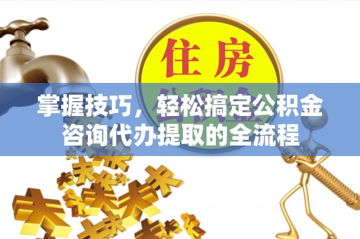 扎兰屯掌握技巧，轻松搞定公积金咨询代办提取的全流程