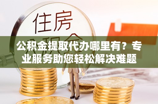 扎兰屯公积金提取代办哪里有？专业服务助您轻松解决难题