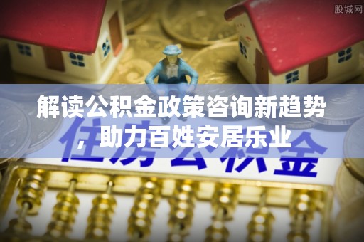 扎兰屯解读公积金政策咨询新趋势，助力百姓安居乐业